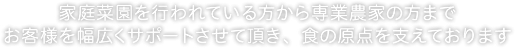 家庭菜園を行われている方から専業農家の方までお客様を幅広くサポートさせて頂き、食の原点を支えております
